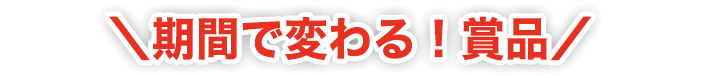 ＼期間で変わる！賞品！／